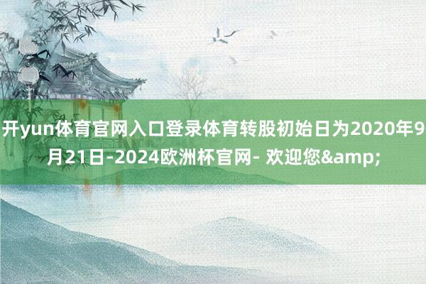 开yun体育官网入口登录体育转股初始日为2020年9月21日-2024欧洲杯官网- 欢迎您&