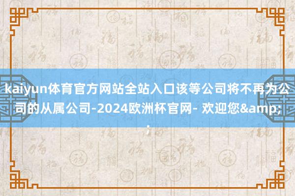 kaiyun体育官方网站全站入口该等公司将不再为公司的从属公司-2024欧洲杯官网- 欢迎您&