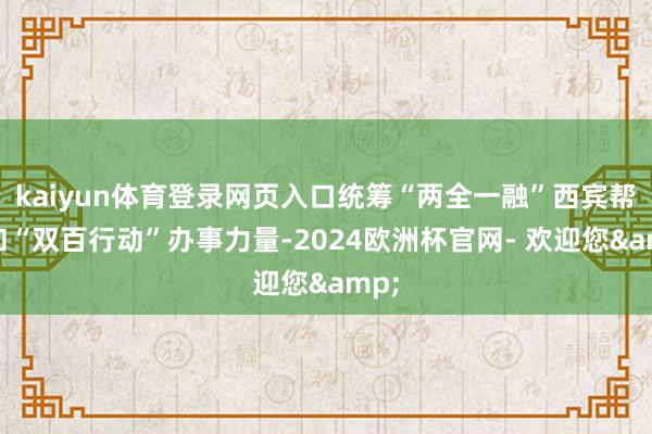 kaiyun体育登录网页入口统筹“两全一融”西宾帮扶和“双百行动”办事力量-2024欧洲杯官网- 欢迎您&