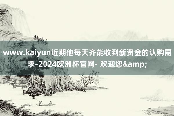 www.kaiyun近期他每天齐能收到新资金的认购需求-2024欧洲杯官网- 欢迎您&