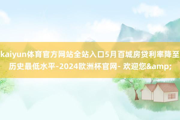 kaiyun体育官方网站全站入口5月百城房贷利率降至历史最低水平-2024欧洲杯官网- 欢迎您&