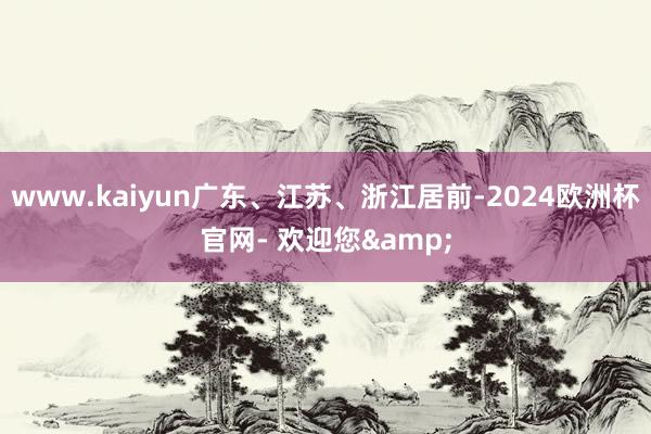 www.kaiyun广东、江苏、浙江居前-2024欧洲杯官网- 欢迎您&