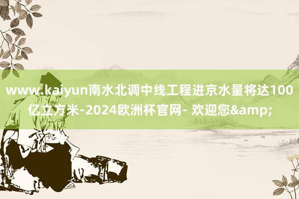 www.kaiyun南水北调中线工程进京水量将达100亿立方米-2024欧洲杯官网- 欢迎您&