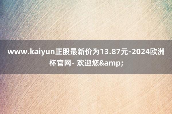 www.kaiyun正股最新价为13.87元-2024欧洲杯官网- 欢迎您&