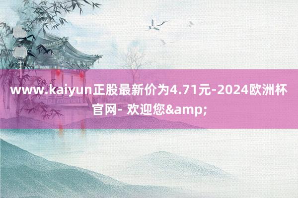 www.kaiyun正股最新价为4.71元-2024欧洲杯官网- 欢迎您&