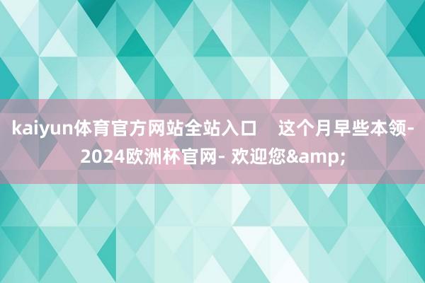 kaiyun体育官方网站全站入口    这个月早些本领-2024欧洲杯官网- 欢迎您&