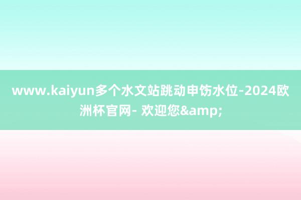 www.kaiyun多个水文站跳动申饬水位-2024欧洲杯官网- 欢迎您&