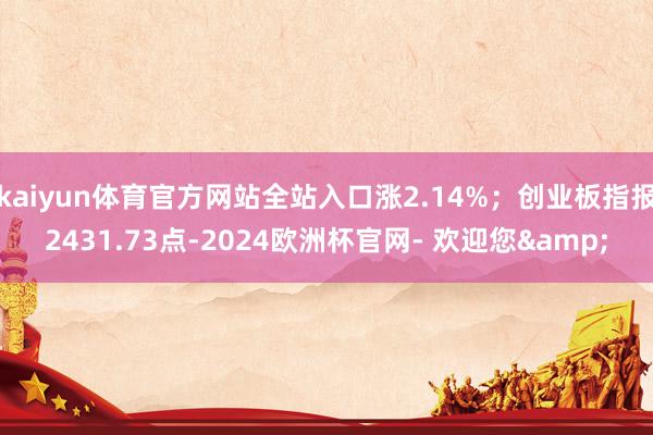 kaiyun体育官方网站全站入口涨2.14%；创业板指报2431.73点-2024欧洲杯官网- 欢迎您&