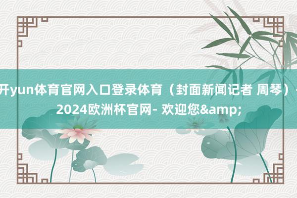 开yun体育官网入口登录体育（封面新闻记者 周琴）-2024欧洲杯官网- 欢迎您&