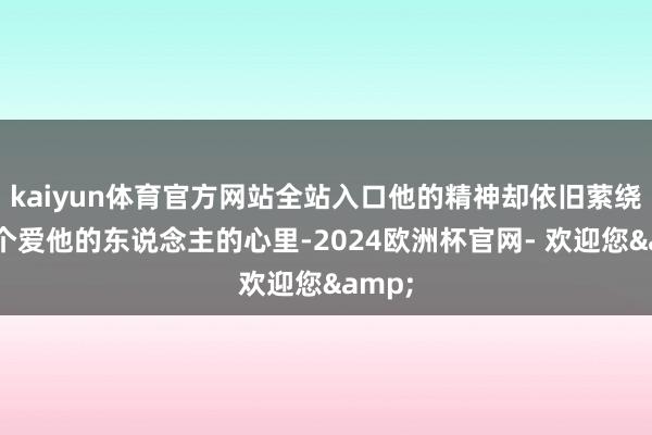 kaiyun体育官方网站全站入口他的精神却依旧萦绕在每个爱他的东说念主的心里-2024欧洲杯官网- 欢迎您&