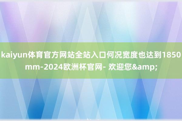 kaiyun体育官方网站全站入口何况宽度也达到1850mm-2024欧洲杯官网- 欢迎您&