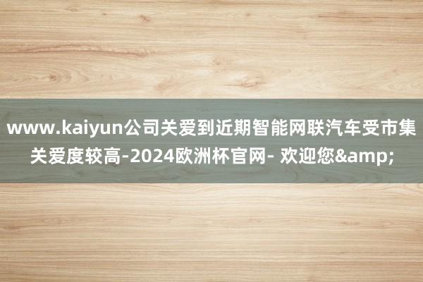 www.kaiyun公司关爱到近期智能网联汽车受市集关爱度较高-2024欧洲杯官网- 欢迎您&