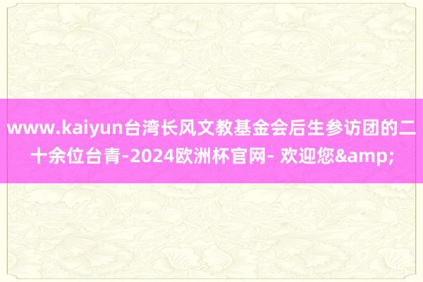 www.kaiyun台湾长风文教基金会后生参访团的二十余位台青-2024欧洲杯官网- 欢迎您&