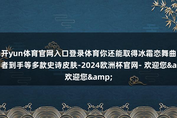 开yun体育官网入口登录体育你还能取得冰霜恋舞曲、勇者到手等多款史诗皮肤-2024欧洲杯官网- 欢迎您&