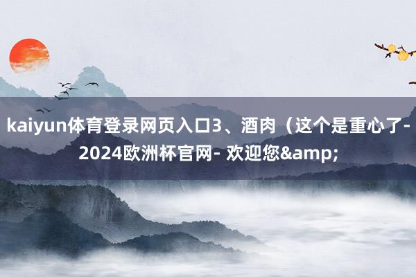 kaiyun体育登录网页入口3、酒肉（这个是重心了-2024欧洲杯官网- 欢迎您&