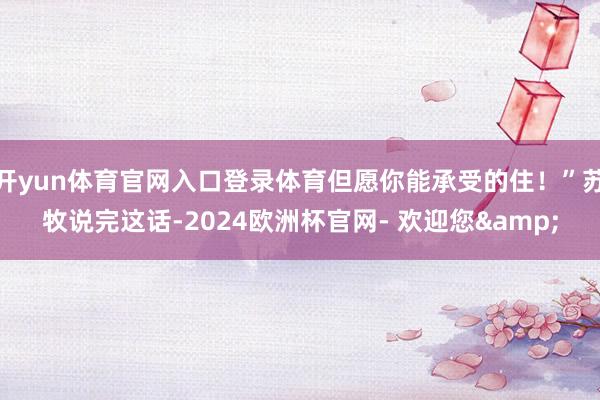 开yun体育官网入口登录体育但愿你能承受的住！”苏牧说完这话-2024欧洲杯官网- 欢迎您&