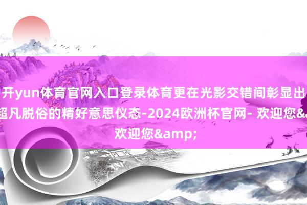 开yun体育官网入口登录体育更在光影交错间彰显出一种超凡脱俗的精好意思仪态-2024欧洲杯官网- 欢迎您&