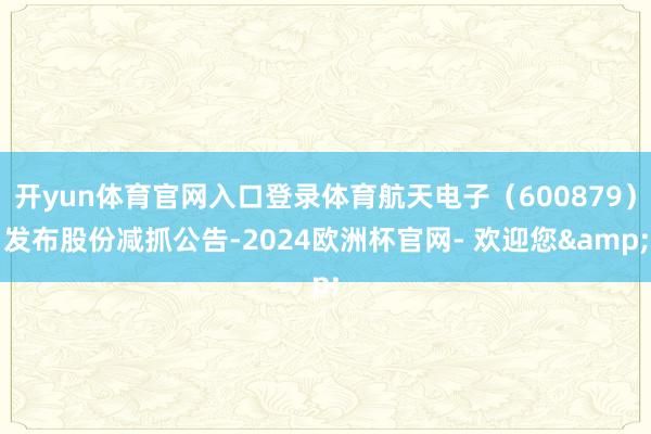 开yun体育官网入口登录体育航天电子（600879）发布股份减抓公告-2024欧洲杯官网- 欢迎您&