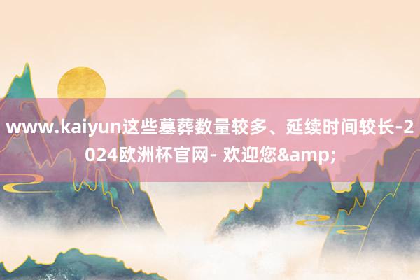 www.kaiyun这些墓葬数量较多、延续时间较长-2024欧洲杯官网- 欢迎您&