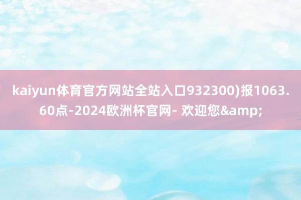 kaiyun体育官方网站全站入口932300)报1063.60点-2024欧洲杯官网- 欢迎您&