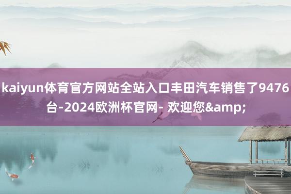 kaiyun体育官方网站全站入口丰田汽车销售了9476台-2024欧洲杯官网- 欢迎您&