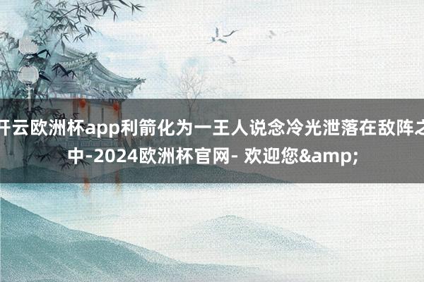 开云欧洲杯app利箭化为一王人说念冷光泄落在敌阵之中-2024欧洲杯官网- 欢迎您&