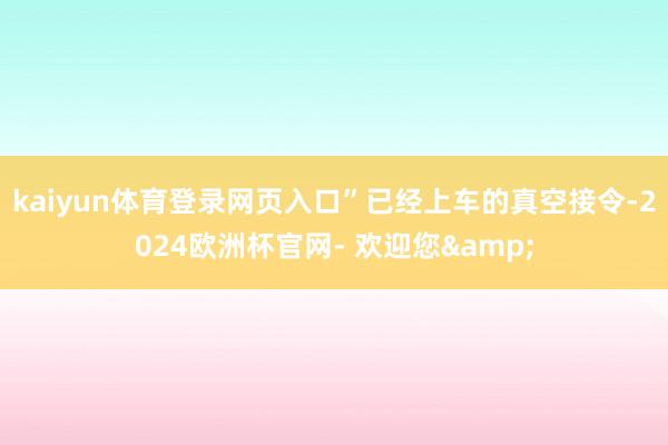 kaiyun体育登录网页入口”已经上车的真空接令-2024欧洲杯官网- 欢迎您&