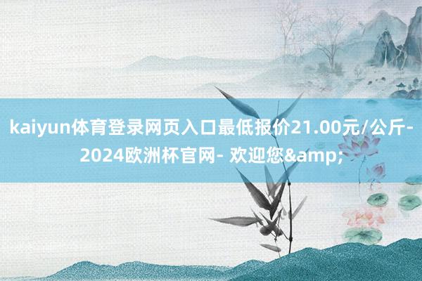 kaiyun体育登录网页入口最低报价21.00元/公斤-2024欧洲杯官网- 欢迎您&