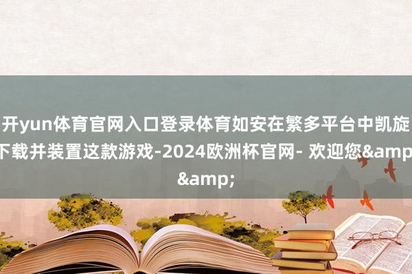 开yun体育官网入口登录体育如安在繁多平台中凯旋下载并装置这款游戏-2024欧洲杯官网- 欢迎您&