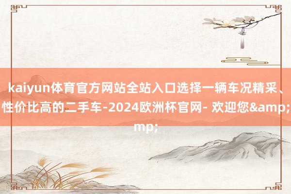 kaiyun体育官方网站全站入口选择一辆车况精采、性价比高的二手车-2024欧洲杯官网- 欢迎您&