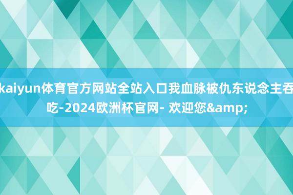 kaiyun体育官方网站全站入口我血脉被仇东说念主吞吃-2024欧洲杯官网- 欢迎您&