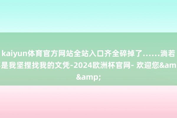 kaiyun体育官方网站全站入口齐全碎掉了……淌若不是我坚捏找我的文凭-2024欧洲杯官网- 欢迎您&