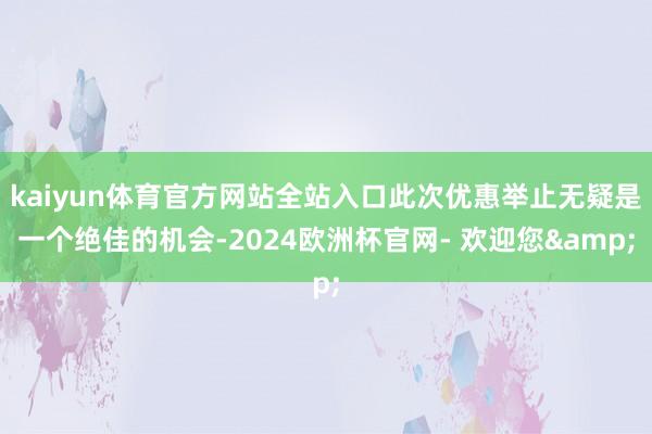 kaiyun体育官方网站全站入口此次优惠举止无疑是一个绝佳的机会-2024欧洲杯官网- 欢迎您&