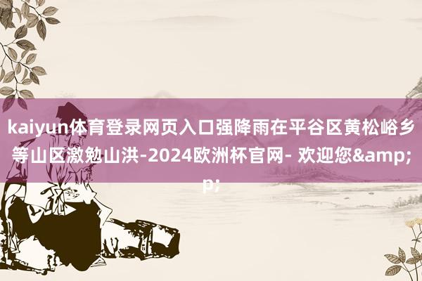 kaiyun体育登录网页入口强降雨在平谷区黄松峪乡等山区激勉山洪-2024欧洲杯官网- 欢迎您&