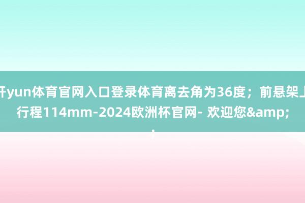 开yun体育官网入口登录体育离去角为36度；前悬架上行程114mm-2024欧洲杯官网- 欢迎您&