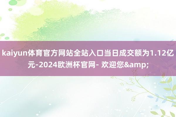 kaiyun体育官方网站全站入口当日成交额为1.12亿元-2024欧洲杯官网- 欢迎您&