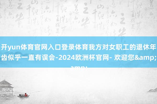 开yun体育官网入口登录体育我方对女职工的退休年齿似乎一直有误会-2024欧洲杯官网- 欢迎您&