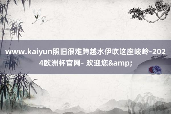 www.kaiyun照旧很难跨越水伊吹这座峻岭-2024欧洲杯官网- 欢迎您&