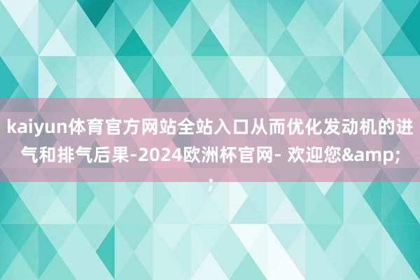 kaiyun体育官方网站全站入口从而优化发动机的进气和排气后果-2024欧洲杯官网- 欢迎您&