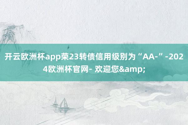 开云欧洲杯app荣23转债信用级别为“AA-”-2024欧洲杯官网- 欢迎您&