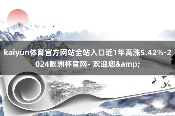 kaiyun体育官方网站全站入口近1年高涨5.42%-2024欧洲杯官网- 欢迎您&