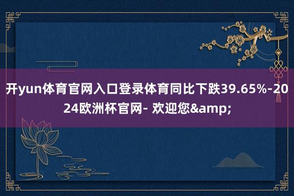 开yun体育官网入口登录体育同比下跌39.65%-2024欧洲杯官网- 欢迎您&