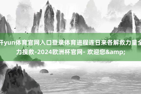 开yun体育官网入口登录体育进程连日来各解救力量全力搜救-2024欧洲杯官网- 欢迎您&