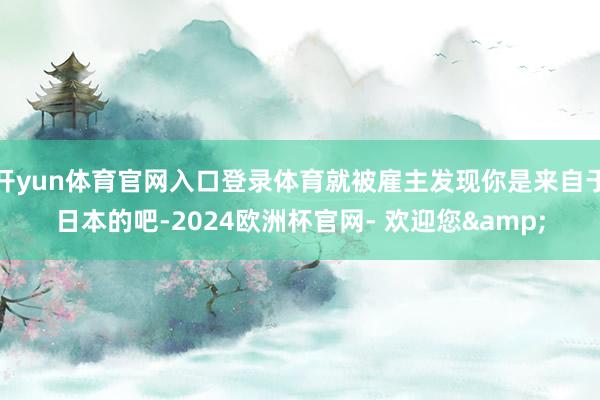 开yun体育官网入口登录体育就被雇主发现你是来自于日本的吧-2024欧洲杯官网- 欢迎您&