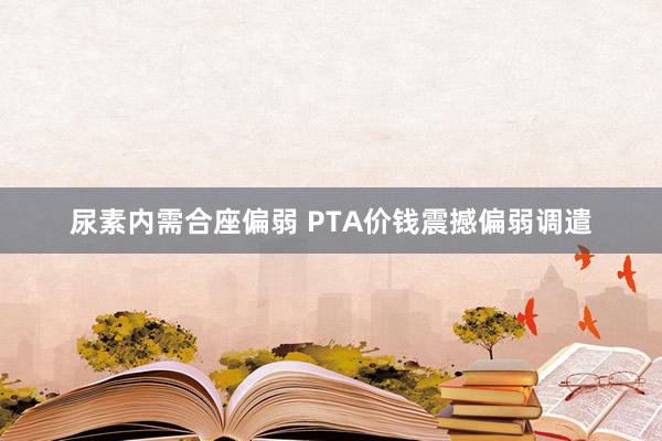 尿素内需合座偏弱 PTA价钱震撼偏弱调遣