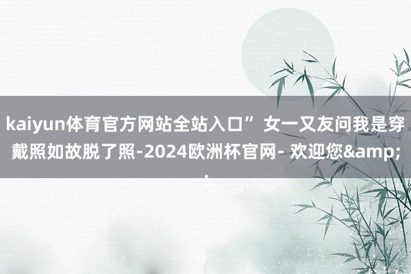 kaiyun体育官方网站全站入口” 女一又友问我是穿戴照如故脱了照-2024欧洲杯官网- 欢迎您&