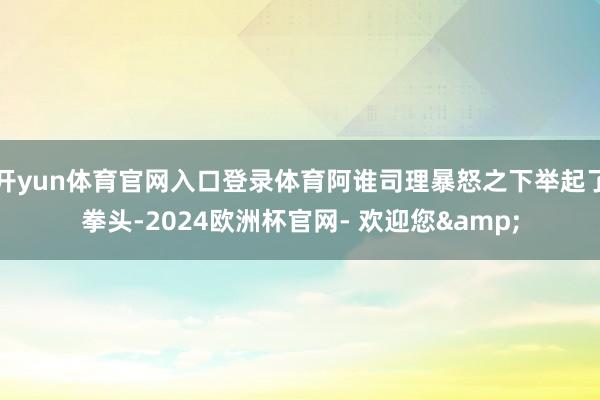 开yun体育官网入口登录体育阿谁司理暴怒之下举起了拳头-2024欧洲杯官网- 欢迎您&