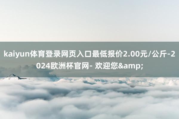 kaiyun体育登录网页入口最低报价2.00元/公斤-2024欧洲杯官网- 欢迎您&