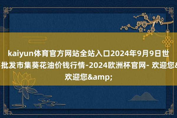 kaiyun体育官方网站全站入口2024年9月9日世界主要批发市集葵花油价钱行情-2024欧洲杯官网- 欢迎您&