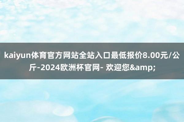 kaiyun体育官方网站全站入口最低报价8.00元/公斤-2024欧洲杯官网- 欢迎您&